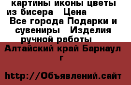 картины,иконы,цветы из бисера › Цена ­ 2 000 - Все города Подарки и сувениры » Изделия ручной работы   . Алтайский край,Барнаул г.